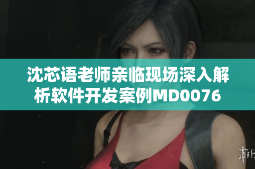 沈芯语老师亲临现场深入解析软件开发案例MD0076