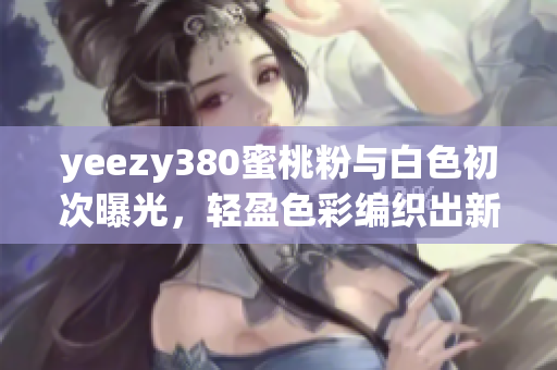 yeezy380蜜桃粉与白色初次曝光，轻盈色彩编织出新时尚软件启发 