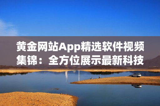黄金网站App精选软件视频集锦：全方位展示最新科技应用