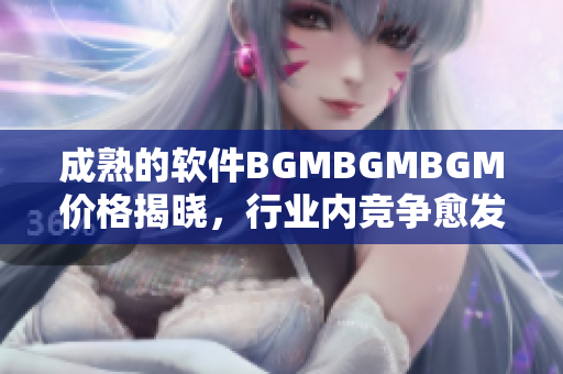 成熟的软件BGMBGMBGM价格揭晓，行业内竞争愈发激烈