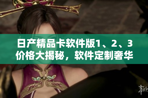 日产精品卡软件版1、2、3价格大揭秘，软件定制奢华体验！