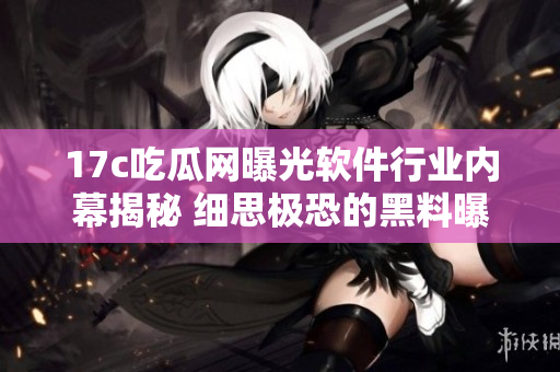 17c吃瓜网曝光软件行业内幕揭秘 细思极恐的黑料曝光