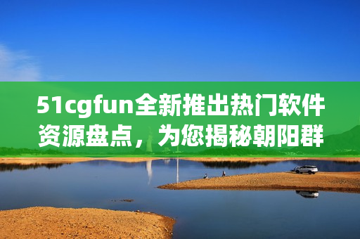 51cgfun全新推出热门软件资源盘点，为您揭秘朝阳群众的独特贡献