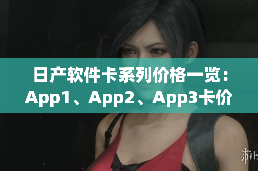 日产软件卡系列价格一览：App1、App2、App3卡价格对比
