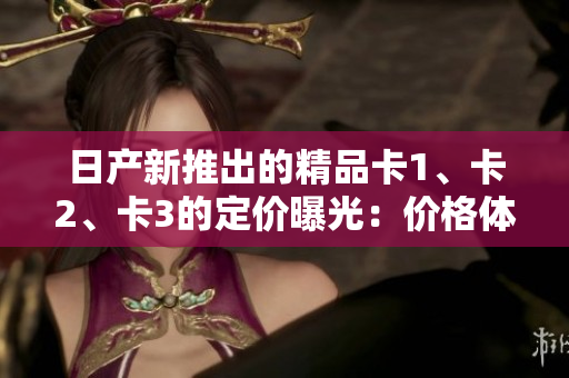 日产新推出的精品卡1、卡2、卡3的定价曝光：价格体验一键式软件应用