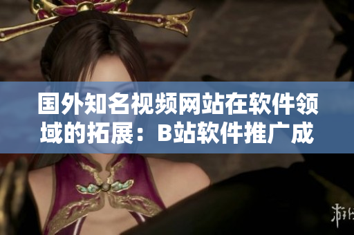 国外知名视频网站在软件领域的拓展：B站软件推广成效如何？