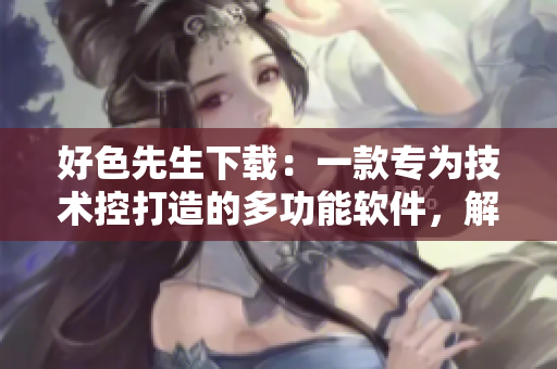 好色先生下载：一款专为技术控打造的多功能软件，解锁更多精彩内容
