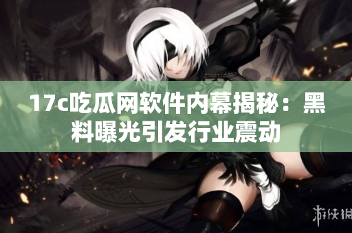 17c吃瓜网软件内幕揭秘：黑料曝光引发行业震动