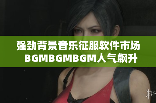 强劲背景音乐征服软件市场  BGMBGMBGM人气飙升