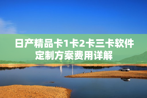 日产精品卡1卡2卡三卡软件定制方案费用详解