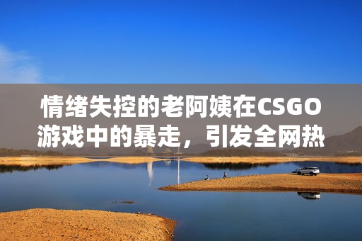 情绪失控的老阿姨在CSGO游戏中的暴走，引发全网热议