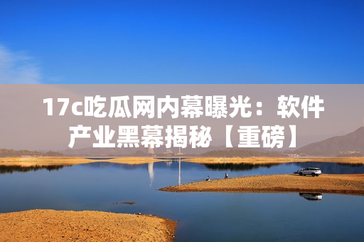 17c吃瓜网内幕曝光：软件产业黑幕揭秘【重磅】