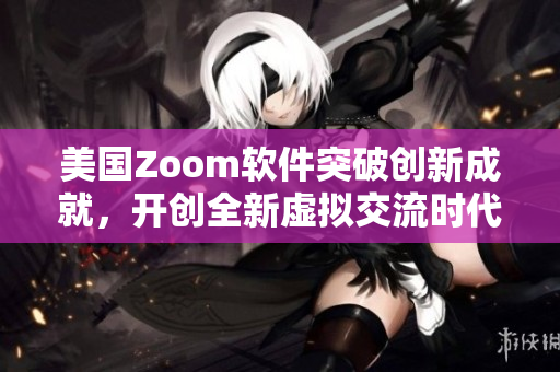 美国Zoom软件突破创新成就，开创全新虚拟交流时代