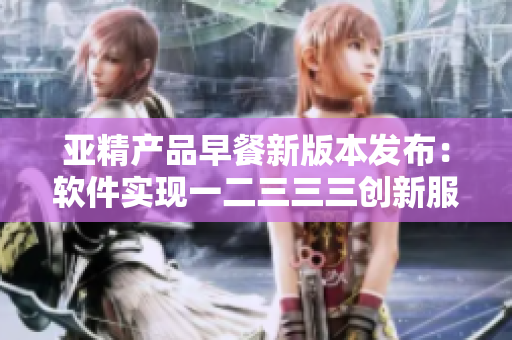 亚精产品早餐新版本发布：软件实现一二三三三创新服务