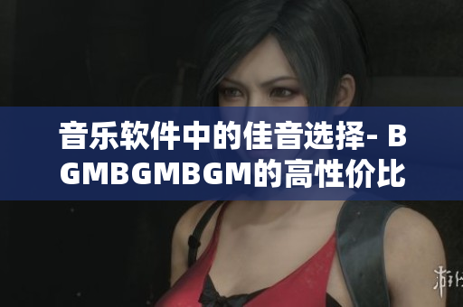 音乐软件中的佳音选择- BGMBGMBGM的高性价比
