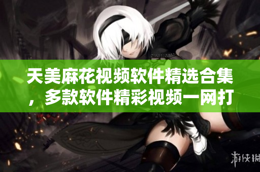 天美麻花视频软件精选合集，多款软件精彩视频一网打尽