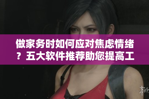 做家务时如何应对焦虑情绪？五大软件推荐助您提高工作效率
