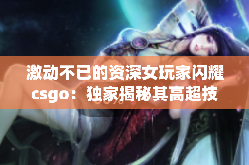 激动不已的资深女玩家闪耀csgo：独家揭秘其高超技巧