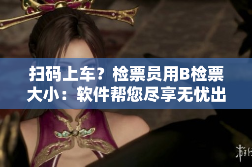 扫码上车？检票员用B检票大小：软件帮您尽享无忧出行