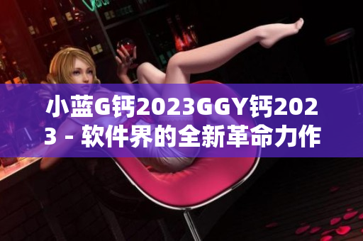 小蓝G钙2023GGY钙2023 - 软件界的全新革命力作
