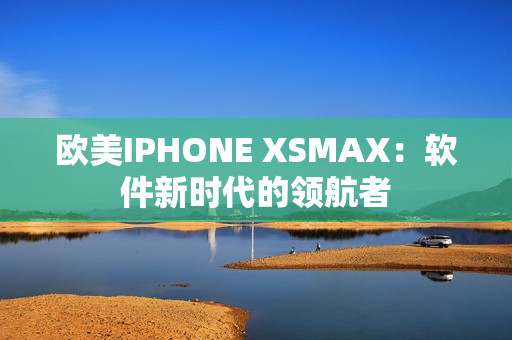 欧美IPHONE XSMAX：软件新时代的领航者