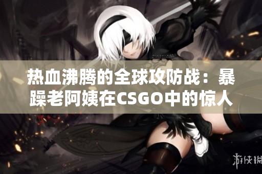 热血沸腾的全球攻防战：暴躁老阿姨在CSGO中的惊人表现