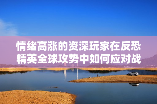 情绪高涨的资深玩家在反恐精英全球攻势中如何应对战局是怎么回事？