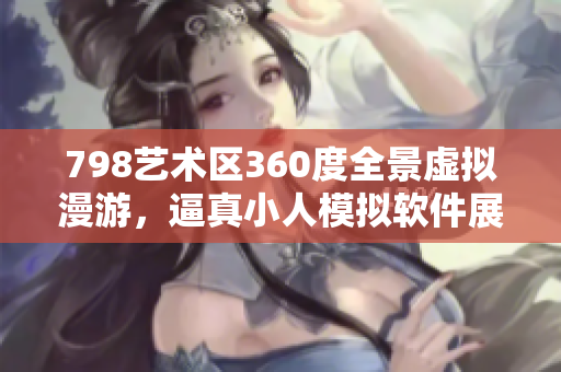 798艺术区360度全景虚拟漫游，逼真小人模拟软件展示