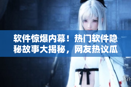 软件惊爆内幕！热门软件隐秘故事大揭秘，网友热议瓜分知识海洋