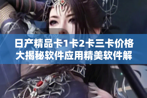 日产精品卡1卡2卡三卡价格大揭秘软件应用精美软件解析，惊喜不断!