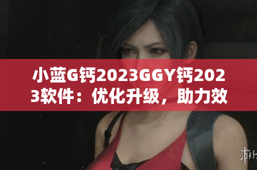 小蓝G钙2023GGY钙2023软件：优化升级，助力效率提升
