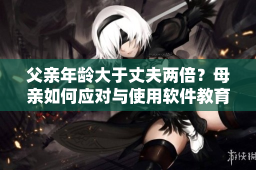 父亲年龄大于丈夫两倍？母亲如何应对与使用软件教育子女
