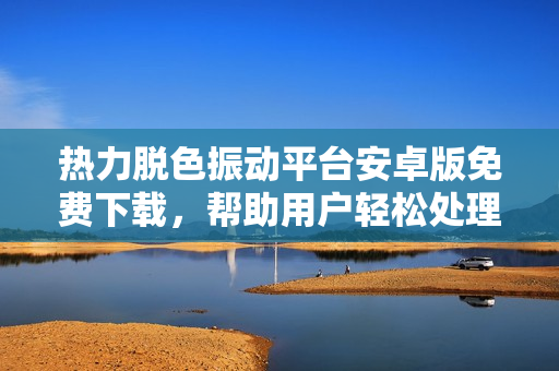 热力脱色振动平台安卓版免费下载，帮助用户轻松处理软件问题