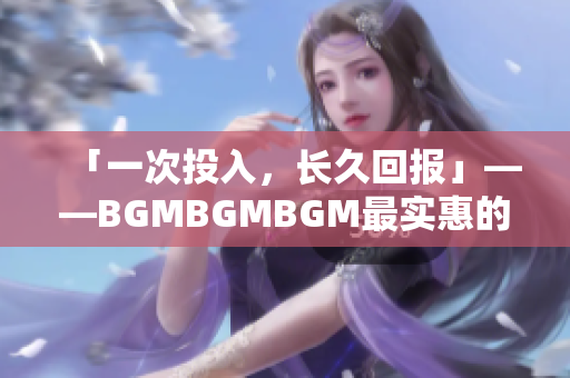 「一次投入，长久回报」——BGMBGMBGM最实惠的软件购入选择