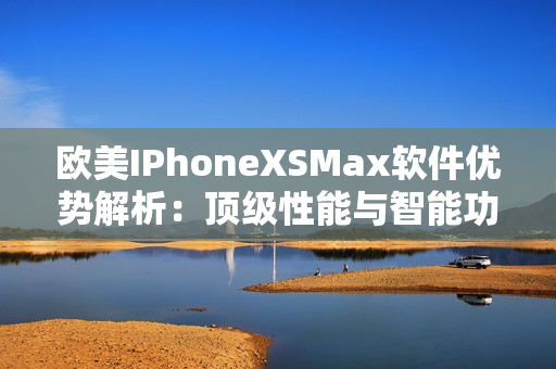 欧美IPhoneXSMax软件优势解析：顶级性能与智能功能激发无限可能