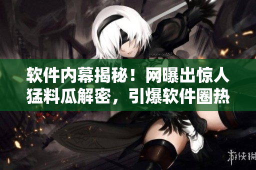 软件内幕揭秘！网曝出惊人猛料瓜解密，引爆软件圈热议