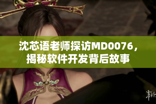 沈芯语老师探访MD0076，揭秘软件开发背后故事