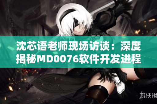 沈芯语老师现场访谈：深度揭秘MD0076软件开发进程