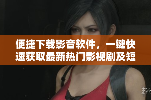 便捷下载影音软件，一键快速获取最新热门影视剧及短视频