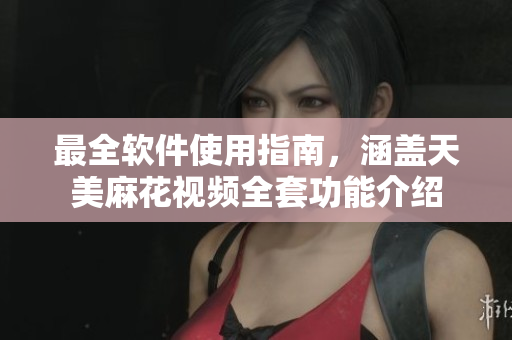 最全软件使用指南，涵盖天美麻花视频全套功能介绍