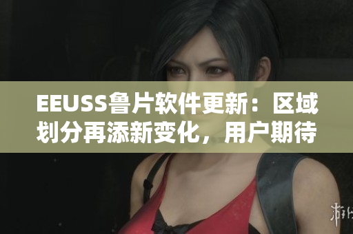 EEUSS鲁片软件更新：区域划分再添新变化，用户期待升级探索