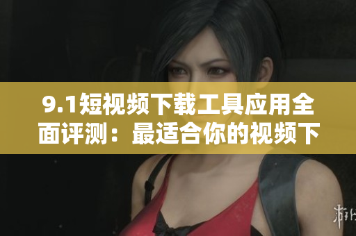 9.1短视频下载工具应用全面评测：最适合你的视频下载神器