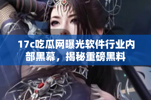17c吃瓜网曝光软件行业内部黑幕，揭秘重磅黑料