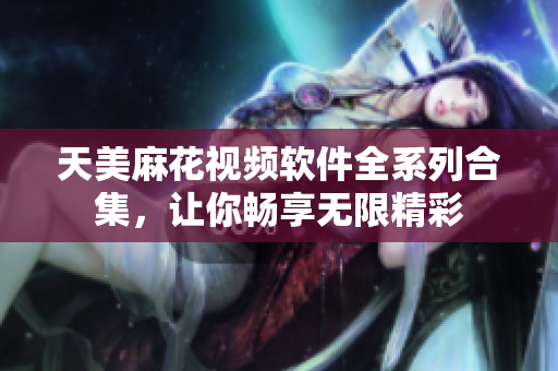 天美麻花视频软件全系列合集，让你畅享无限精彩