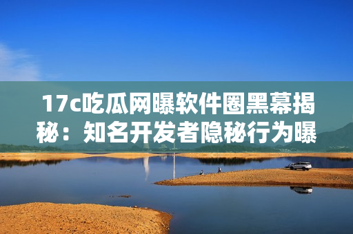 17c吃瓜网曝软件圈黑幕揭秘：知名开发者隐秘行为曝光