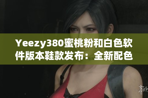 Yeezy380蜜桃粉和白色软件版本鞋款发布：全新配色让你爱不释手