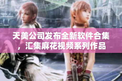 天美公司发布全新软件合集，汇集麻花视频系列作品