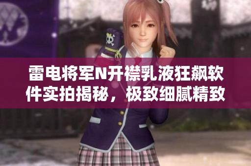 雷电将军N开襟乳液狂飙软件实拍揭秘，极致细腻精致实测分析