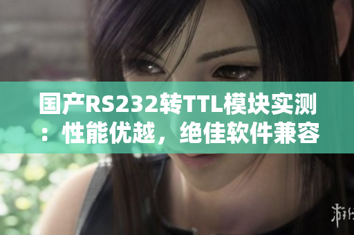 国产RS232转TTL模块实测：性能优越，绝佳软件兼容性