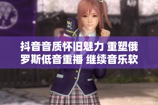 抖音音质怀旧魅力 重塑俄罗斯低音重播 继续音乐软件领域创新路径